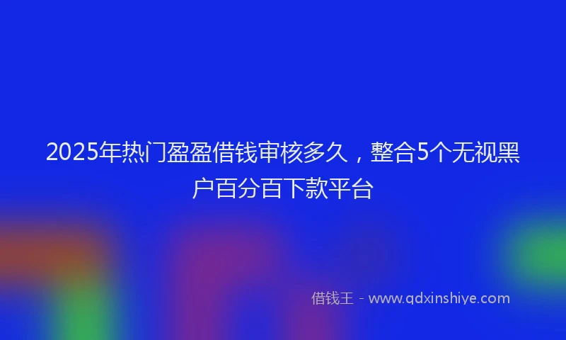 2025年热门盈盈借钱审核多久，整合5个无视黑户百分百下款平台