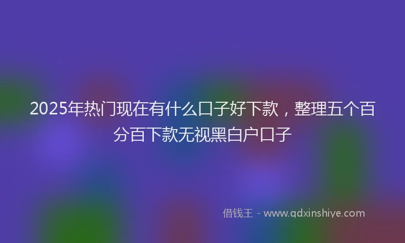 2025年热门现在有什么口子好下款，整理五个百分百下款无视黑白户口子