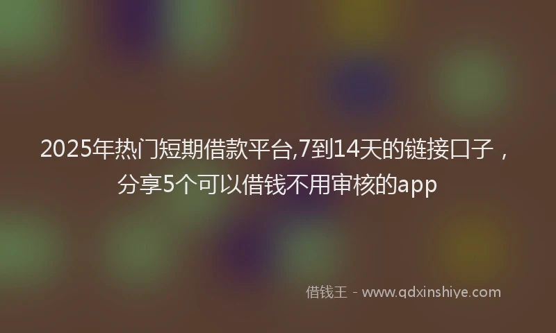 2025年热门短期借款平台,7到14天的链接口子，分享5个可以借钱不用审核的app