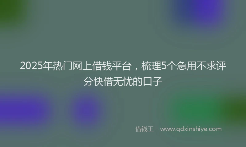 2025年热门网上借钱平台，梳理5个急用不求评分快借无忧的口子