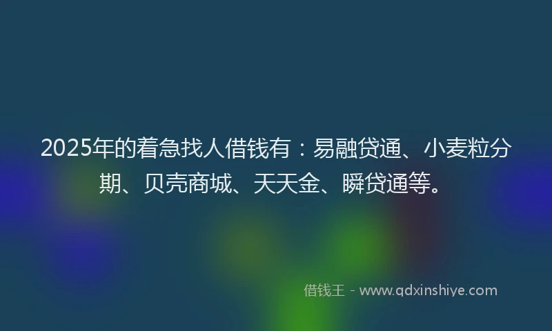 2025年的着急找人借钱有：易融贷通、小麦粒分期、贝壳商城、天天金、瞬贷通等。