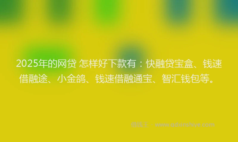 2025年的网贷 怎样好下款有：快融贷宝盒、钱速借融途、小金鸽、钱速借融通宝、智汇钱包等。