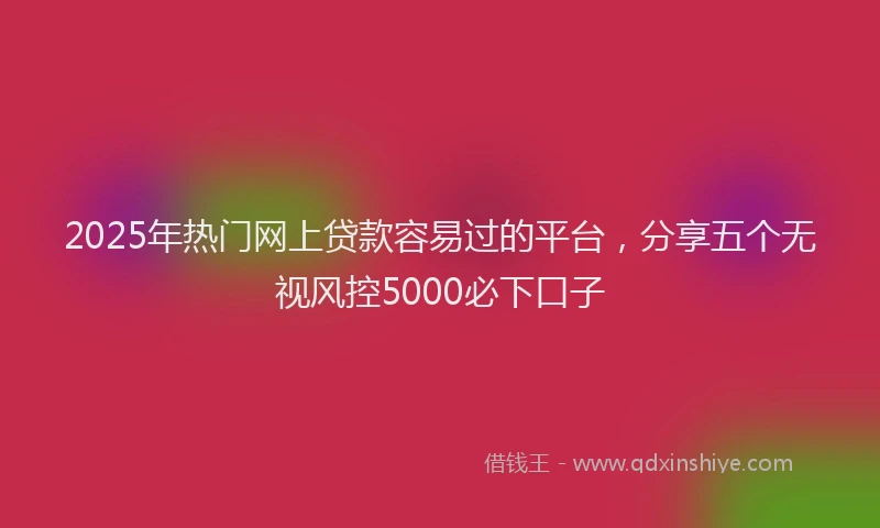 2025年热门网上贷款容易过的平台,分享五个无视风控5000必下口子