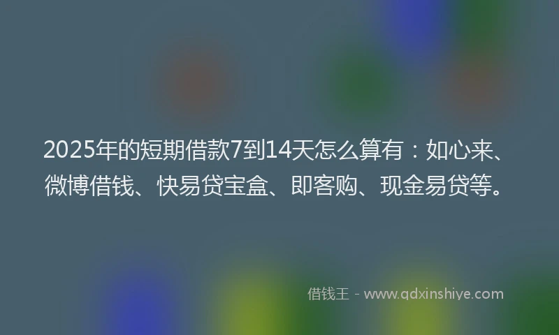 2025年的短期借款7到14天怎么算有：如心来、微博借钱、快易贷宝盒、即客购、现金易贷等。