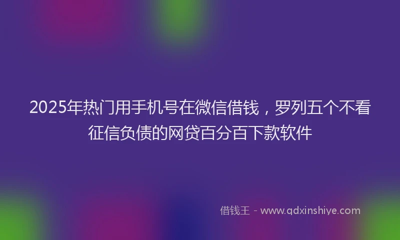 2025年热门用手机号在微信借钱，罗列五个不看征信负债的网贷百分百下款软件