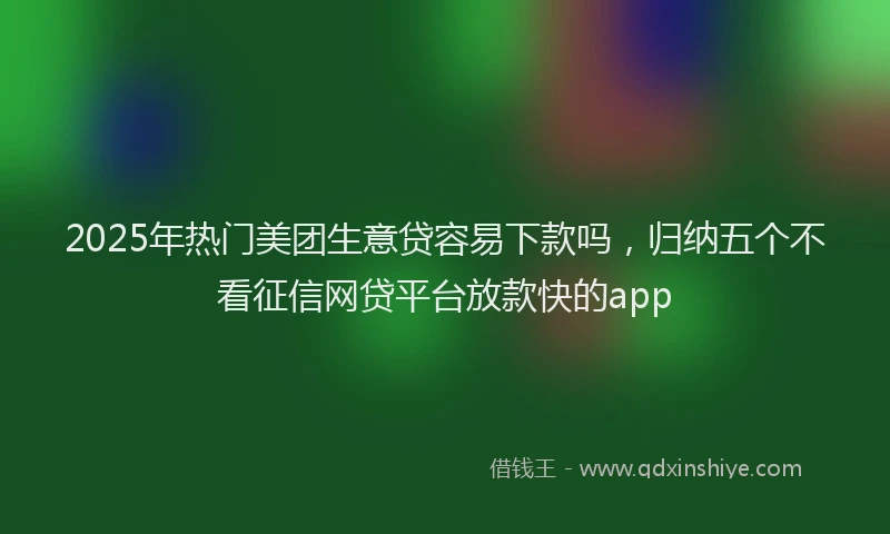 2025年热门美团生意贷容易下款吗，归纳五个不看征信网贷平台放款快的app