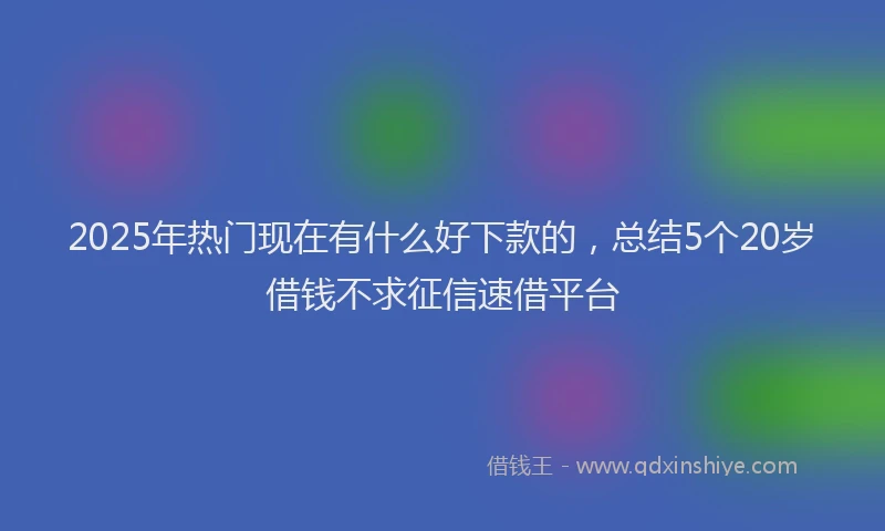 2025年热门现在有什么好下款的，总结5个20岁借钱不求征信速借平台