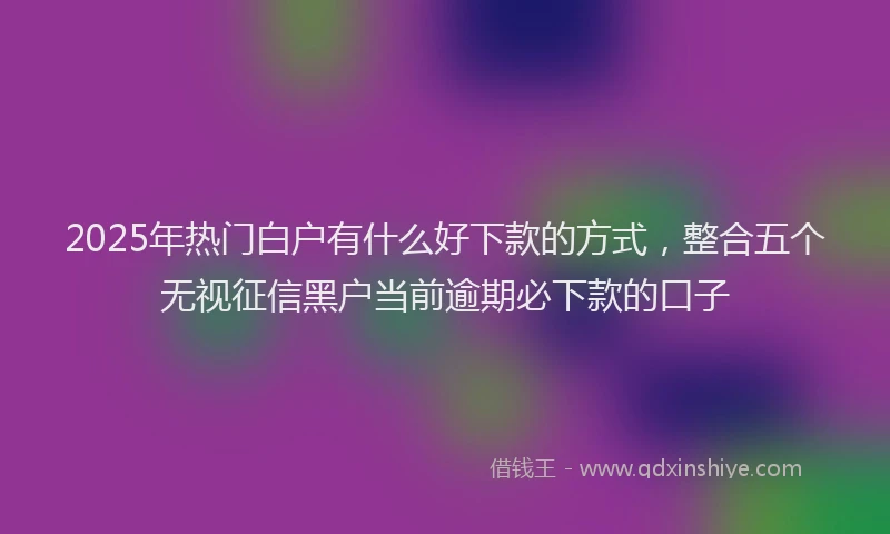 2025年热门白户有什么好下款的方式，整合五个无视征信黑户当前逾期必下款的口子