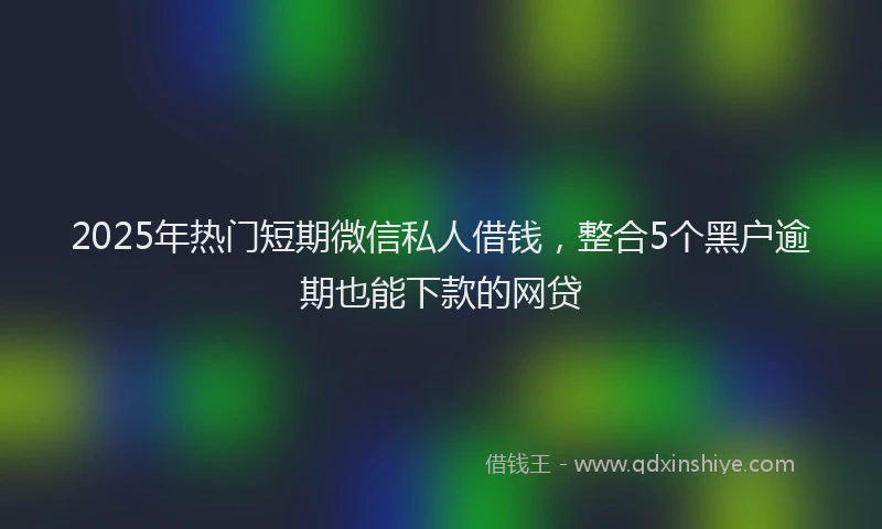 2025年热门短期微信私人借钱，整合5个黑户逾期也能下款的网贷