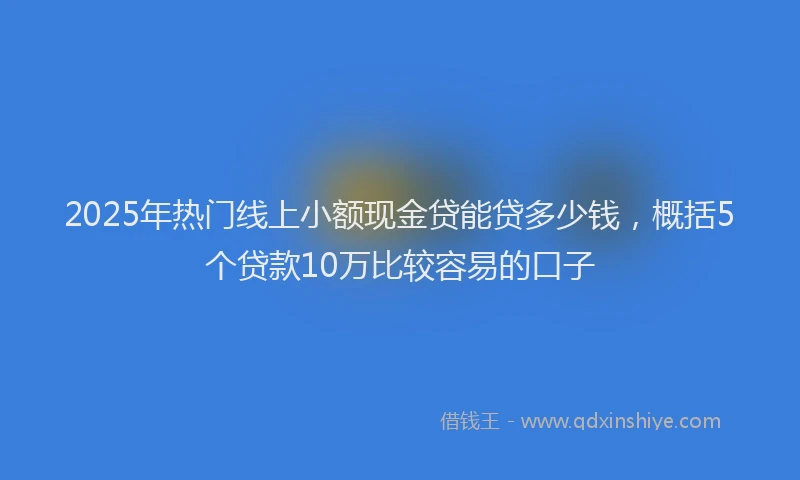 2025年热门线上小额现金贷能贷多少钱,概括5个贷款10万比较容易的口子
