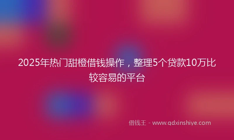2025年热门甜橙借钱操作，整理5个贷款10万比较容易的平台