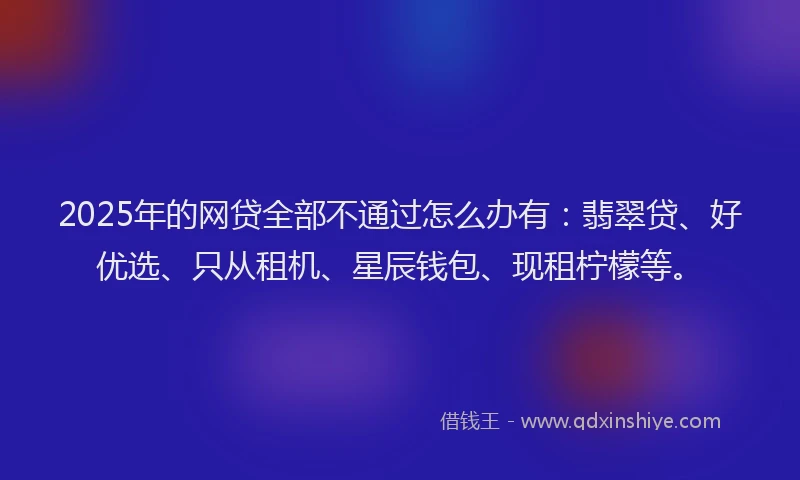 2025年的网贷全部不通过怎么办有：翡翠贷、好优选、只从租机、星辰钱包、现租柠檬等。