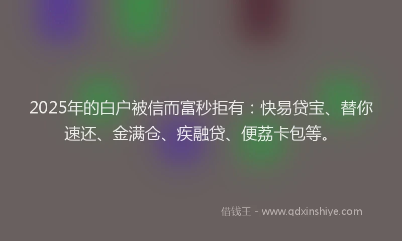 2025年的白户被信而富秒拒有：快易贷宝、替你速还、金满仓、疾融贷、便荔卡包等。