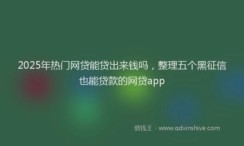 2025年热门网贷能贷出来钱吗，整理五个黑征信也能贷款的网贷app