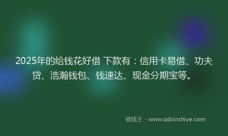 2025年的给钱花好借 下款有:信用卡易借、功夫贷、浩瀚钱包、钱速达、现金分期宝等。