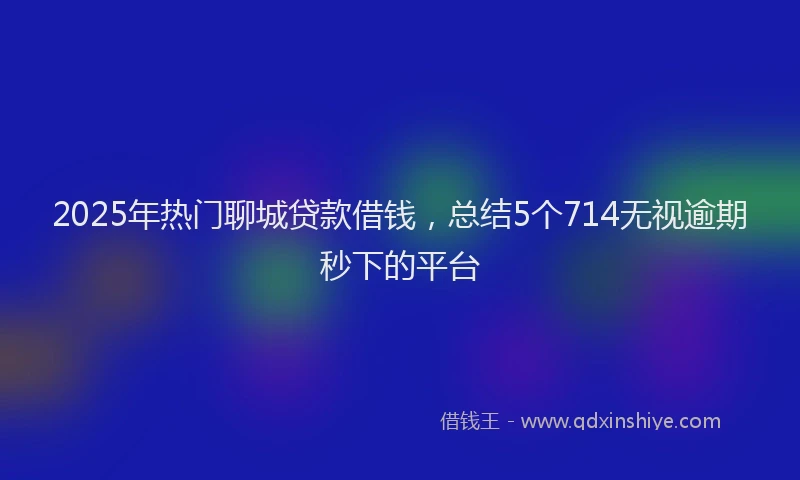 2025年热门聊城贷款借钱，总结5个714无视逾期秒下的平台