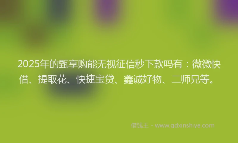 2025年的甄享购能无视征信秒下款吗有:微微快借、提取花、快捷宝贷、鑫诚好物、二师兄等。