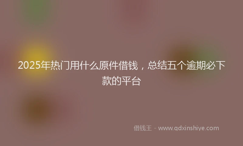 2025年热门用什么原件借钱，总结五个逾期必下款的平台