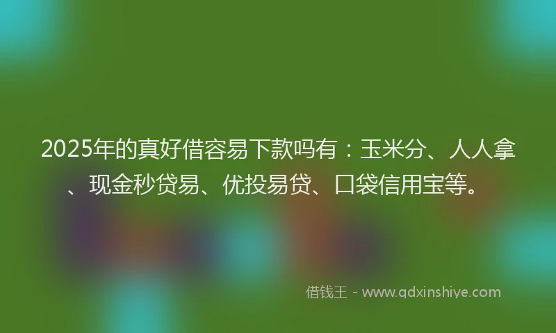 2025年的真好借容易下款吗有：玉米分、人人拿、现金秒贷易、优投易贷、口袋信用宝等。