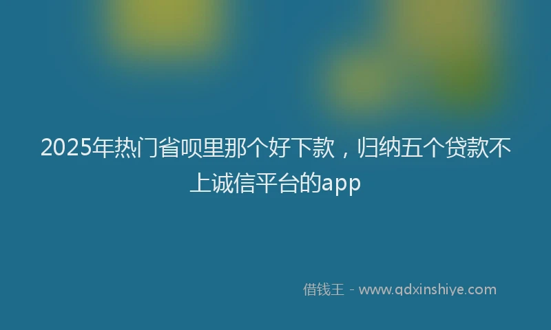 2025年热门省呗里那个好下款，归纳五个贷款不上诚信平台的app