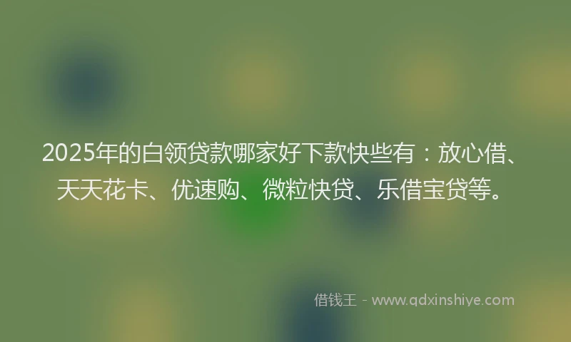 2025年的白领贷款哪家好下款快些有：放心借、天天花卡、优速购、微粒快贷、乐借宝贷等。