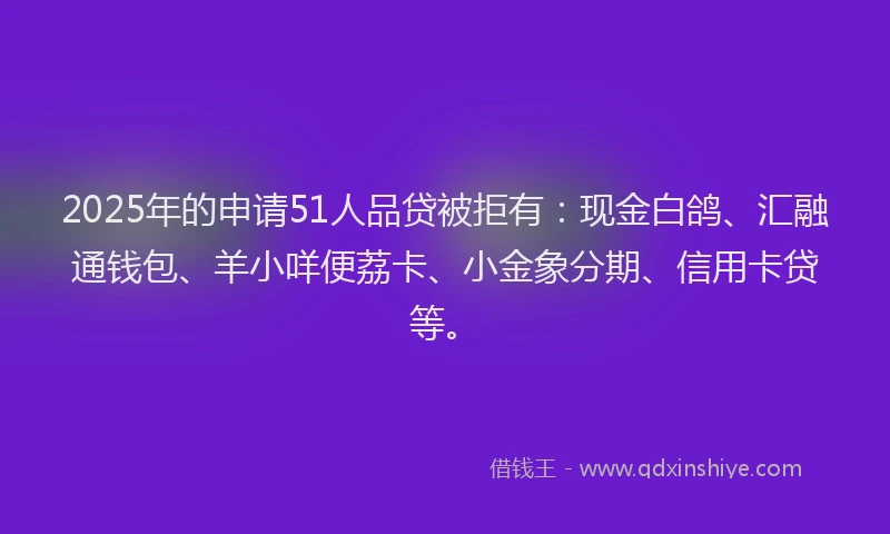 2025年的申请51人品贷被拒有：现金白鸽、汇融通钱包、羊小咩便荔卡、小金象分期、信用卡贷等。