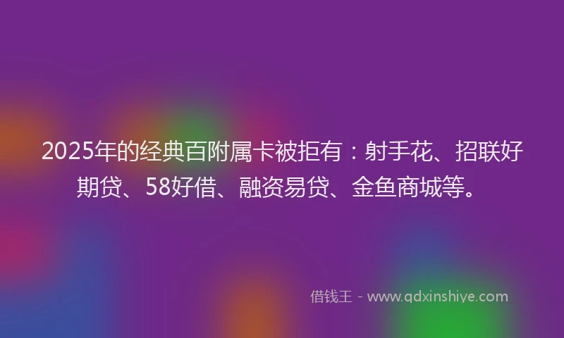 2025年的经典百附属卡被拒有：射手花、招联好期贷、58好借、融资易贷、金鱼商城等。