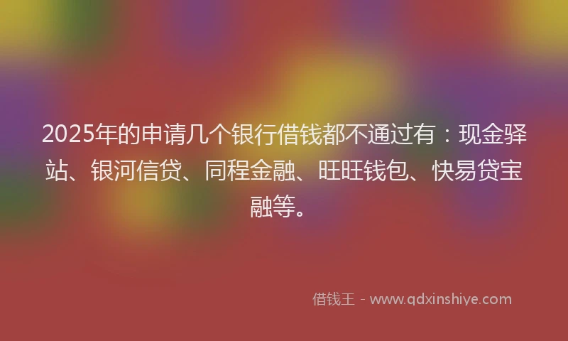 2025年的申请几个银行借钱都不通过有：现金驿站、银河信贷、同程金融、旺旺钱包、快易贷宝融等。