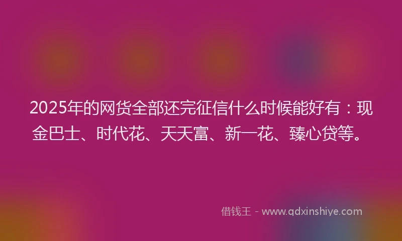 2025年的网货全部还完征信什么时候能好有：现金巴士、时代花、天天富、新一花、臻心贷等。
