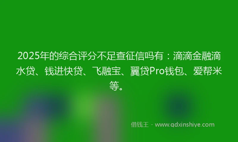 2025年的综合评分不足查征信吗有：滴滴金融滴水贷、钱进快贷、飞融宝、翼贷Pro钱包、爱帮米等。