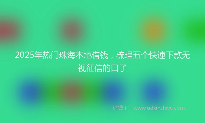 2025年热门珠海本地借钱,梳理五个快速下款无视征信的口子