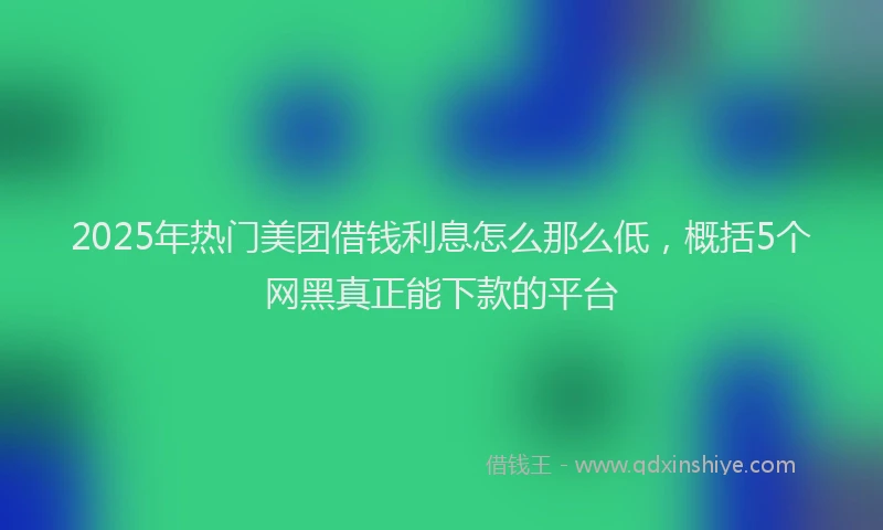 2025年热门美团借钱利息怎么那么低,概括5个网黑真正能下款的平台