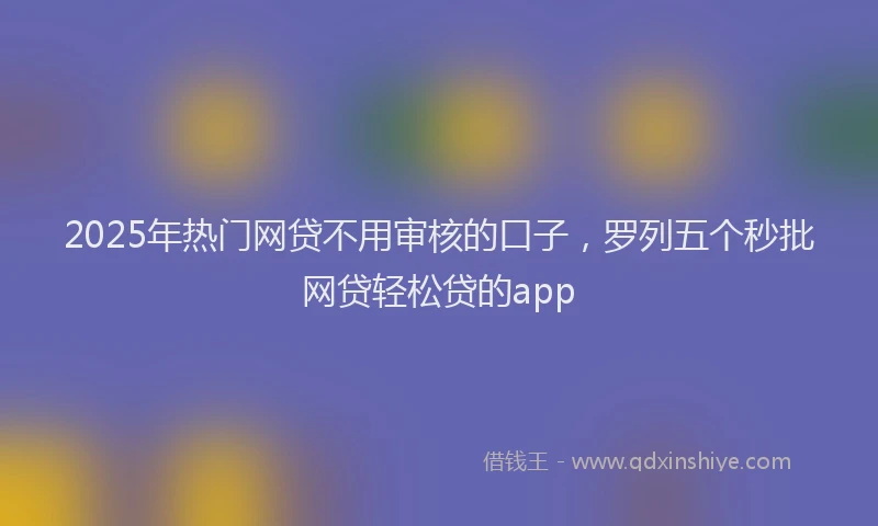 2025年热门网贷不用审核的口子，罗列五个秒批网贷轻松贷的app