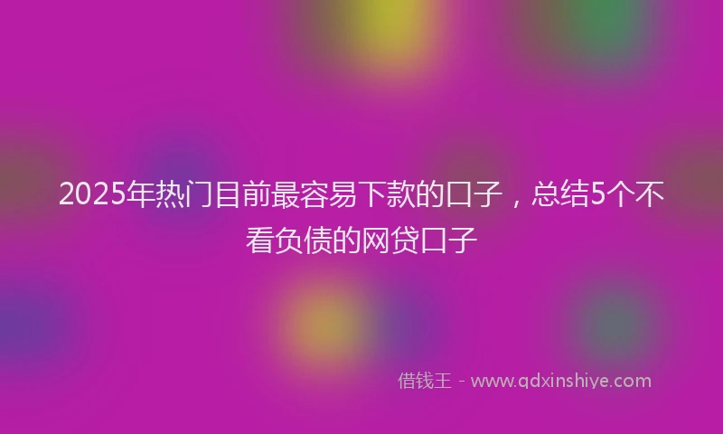 2025年热门目前最容易下款的口子，总结5个不看负债的网贷口子