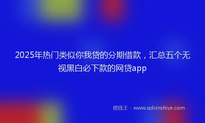 2025年热门类似你我贷的分期借款，汇总五个无视黑白必下款的网贷app