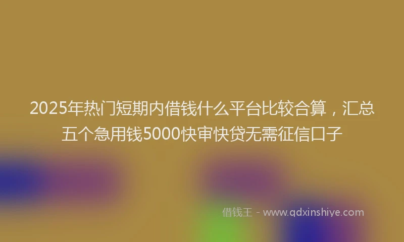 2025年热门短期内借钱什么平台比较合算，汇总五个急用钱5000快审快贷无需征信口子