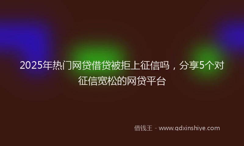 2025年热门网贷借贷被拒上征信吗,分享5个对征信宽松的网贷平台
