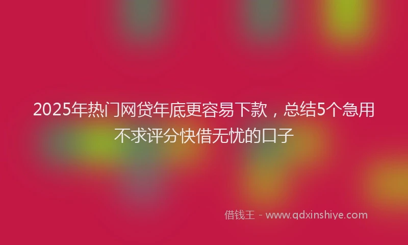 2025年热门网贷年底更容易下款，总结5个急用不求评分快借无忧的口子