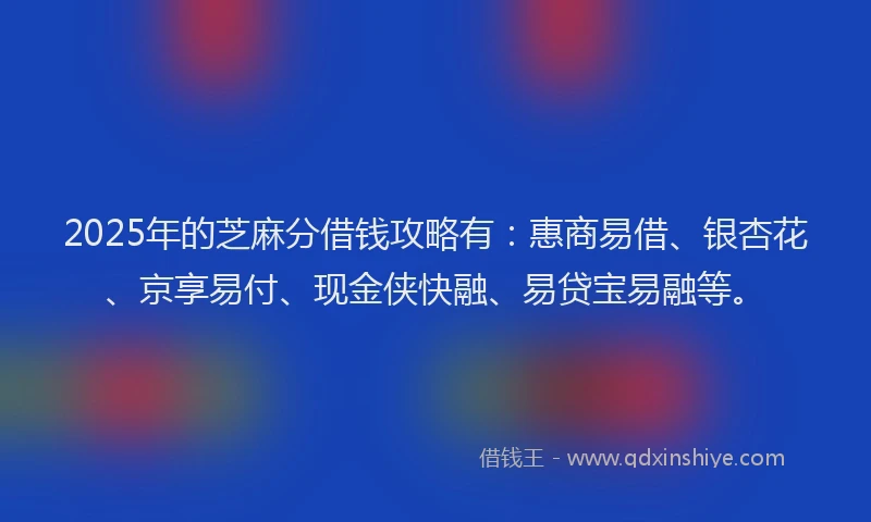 2025年的芝麻分借钱攻略有：惠商易借、银杏花、京享易付、现金侠快融、易贷宝易融等。
