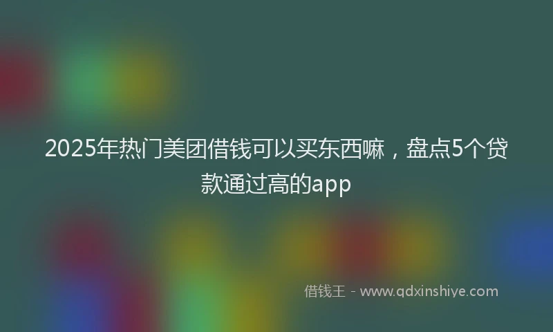 2025年热门美团借钱可以买东西嘛,盘点5个贷款通过高的app