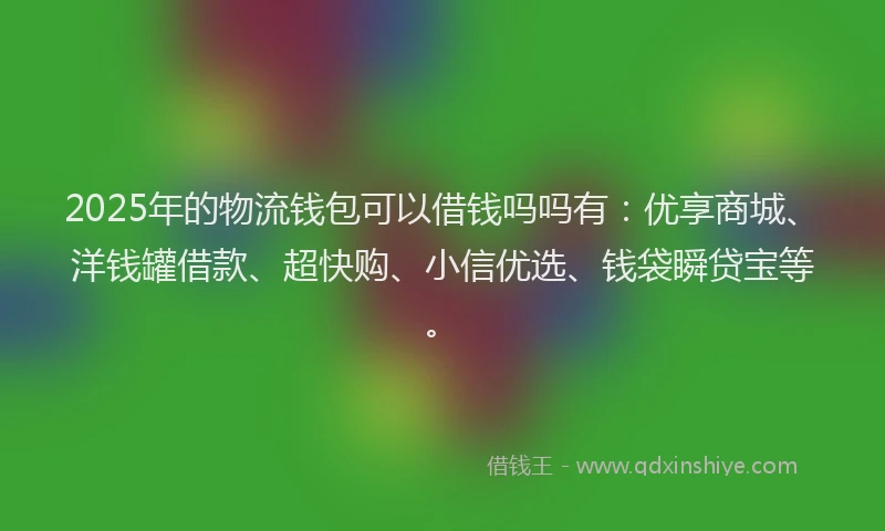 2025年的物流钱包可以借钱吗吗有：优享商城、洋钱罐借款、超快购、小信优选、钱袋瞬贷宝等。