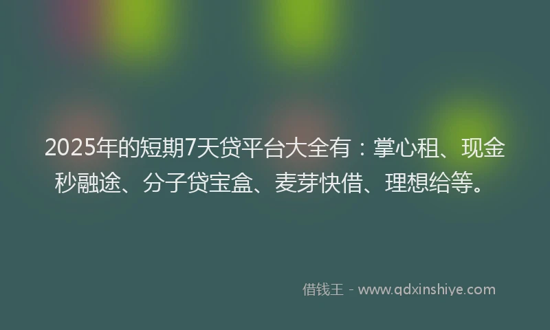 2025年的短期7天贷平台大全有：掌心租、现金秒融途、分子贷宝盒、麦芽快借、理想给等。