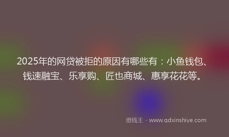 2025年的网贷被拒的原因有哪些有：小鱼钱包、钱速融宝、乐享购、匠也商城、惠享花花等。