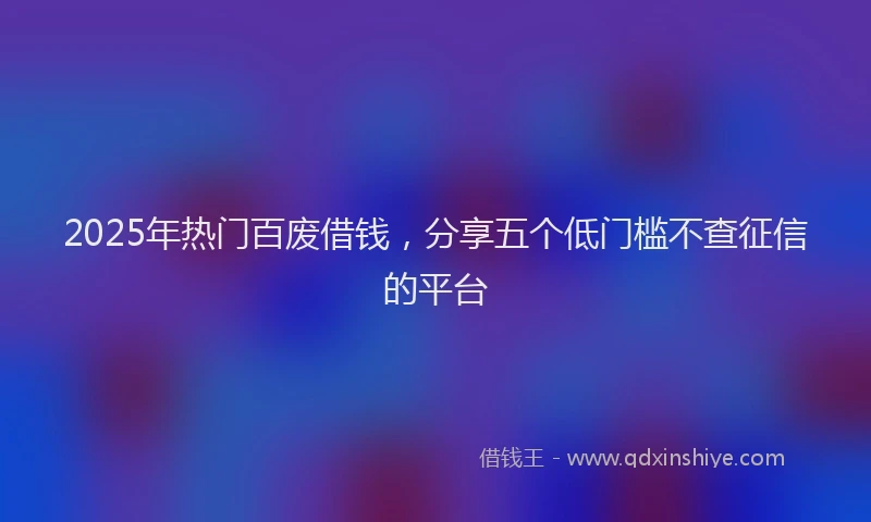 2025年热门百废借钱，分享五个低门槛不查征信的平台