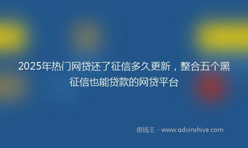 2025年热门网贷还了征信多久更新,整合五个黑征信也能贷款的网贷平台