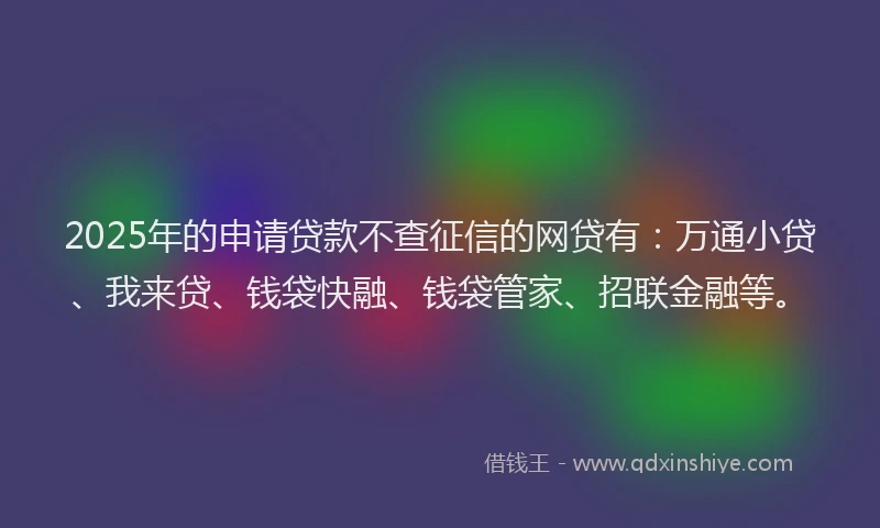 2025年的申请贷款不查征信的网贷有：万通小贷、我来贷、钱袋快融、钱袋管家、招联金融等。