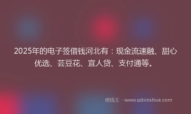 2025年的电子签借钱河北有：现金流速融、甜心优选、芸豆花、宜人贷、支付通等。