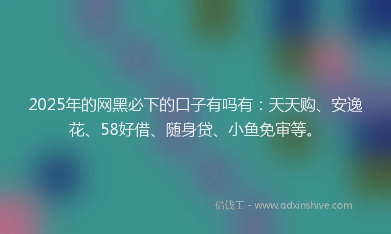 2025年的网黑必下的口子有吗有：天天购、安逸花、58好借、随身贷、小鱼免审等。