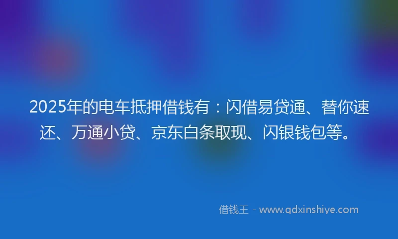2025年的电车抵押借钱有：闪借易贷通、替你速还、万通小贷、京东白条取现、闪银钱包等。