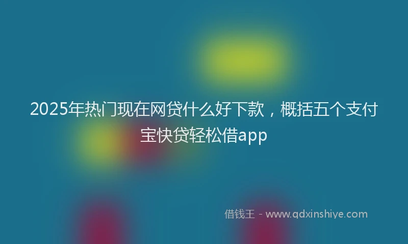 2025年热门现在网贷什么好下款，概括五个支付宝快贷轻松借app